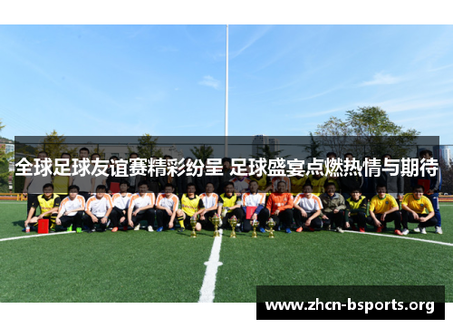全球足球友谊赛精彩纷呈 足球盛宴点燃热情与期待