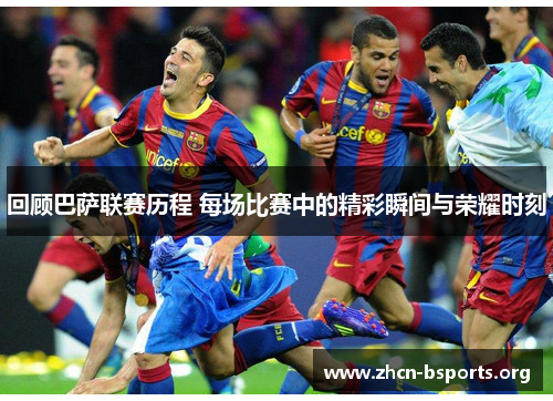 回顾巴萨联赛历程 每场比赛中的精彩瞬间与荣耀时刻