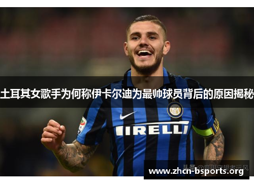 土耳其女歌手为何称伊卡尔迪为最帅球员背后的原因揭秘