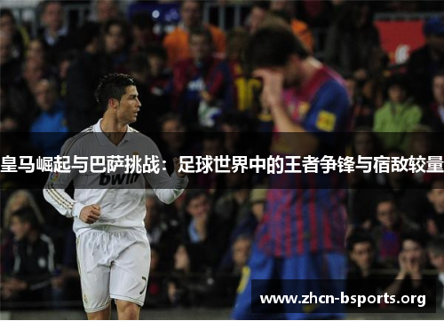 皇马崛起与巴萨挑战：足球世界中的王者争锋与宿敌较量