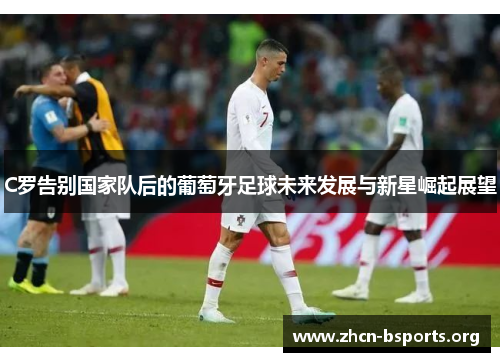 C罗告别国家队后的葡萄牙足球未来发展与新星崛起展望 C罗告别国家队后的葡萄牙足球未来发展与新星崛起展望