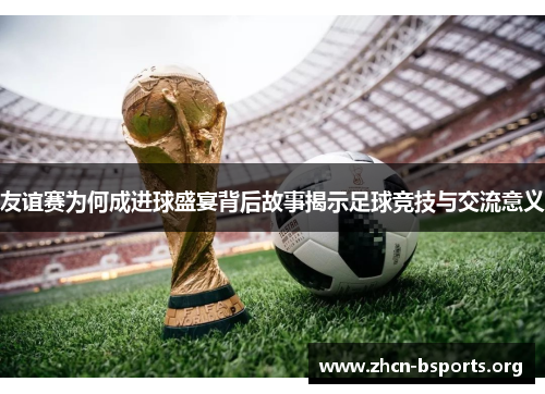 友谊赛为何成进球盛宴背后故事揭示足球竞技与交流意义 友谊赛为何成进球盛宴背后故事揭示足球竞技与交流意义