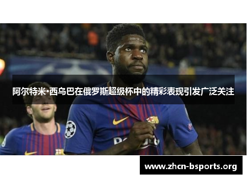 阿尔特米·西乌巴在俄罗斯超级杯中的精彩表现引发广泛关注 阿尔特米·西乌巴在俄罗斯超级杯中的精彩表现引发广泛关注