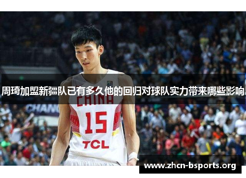 周琦加盟新疆队已有多久他的回归对球队实力带来哪些影响 周琦加盟新疆队已有多久他的回归对球队实力带来哪些影响