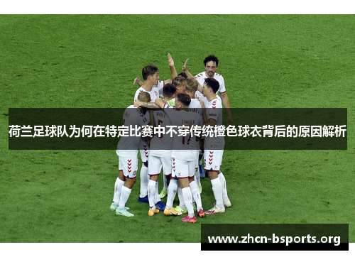 荷兰足球队为何在特定比赛中不穿传统橙色球衣背后的原因解析 荷兰足球队为何在特定比赛中不穿传统橙色球衣背后的原因解析