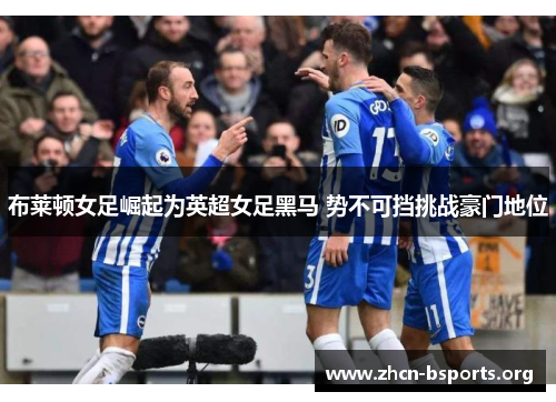 布莱顿女足崛起为英超女足黑马 势不可挡挑战豪门地位 布莱顿女足崛起为英超女足黑马 势不可挡挑战豪门地位